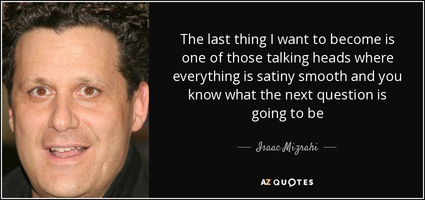 The last thing I want to become is one of those talking heads where everything is satiny smooth and you know what the next question is going to be - Isaac Mizrahi