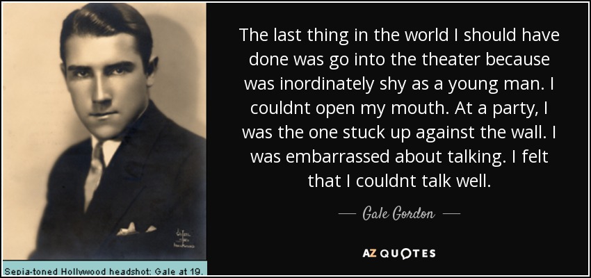 The last thing in the world I should have done was go into the theater because was inordinately shy as a young man. I couldnt open my mouth. At a party, I was the one stuck up against the wall. I was embarrassed about talking. I felt that I couldnt talk well. - Gale Gordon