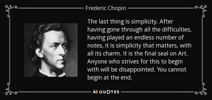 The last thing is simplicity. After having gone through all the difficulties, having played an endless number of notes, it is simplicity that matters, with all its charm. It is the final seal on Art. Anyone who strives for this to begin with will be disappointed. You cannot begin at the end. - Frederic Chopin