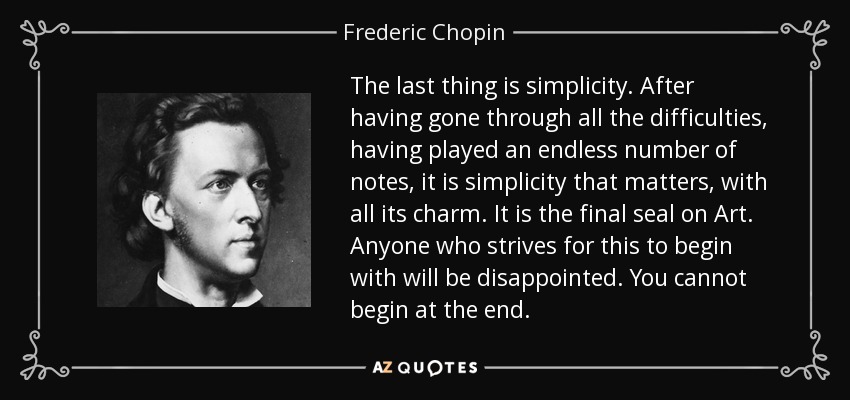 The last thing is simplicity. After having gone through all the difficulties, having played an endless number of notes, it is simplicity that matters, with all its charm. It is the final seal on Art. Anyone who strives for this to begin with will be disappointed. You cannot begin at the end. - Frederic Chopin