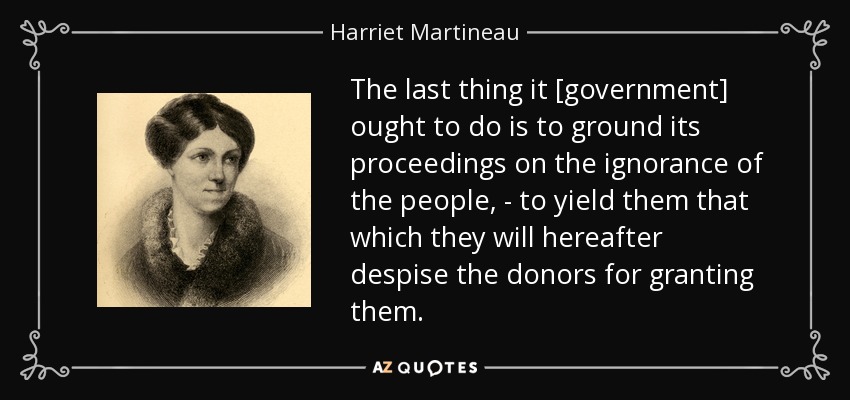 The last thing it [government] ought to do is to ground its proceedings on the ignorance of the people, - to yield them that which they will hereafter despise the donors for granting them. - Harriet Martineau