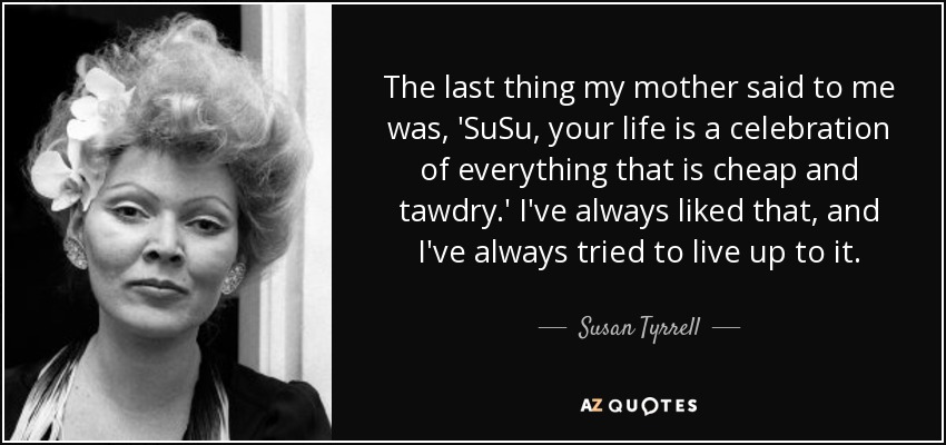 The last thing my mother said to me was, 'SuSu, your life is a celebration of everything that is cheap and tawdry.' I've always liked that, and I've always tried to live up to it. - Susan Tyrrell