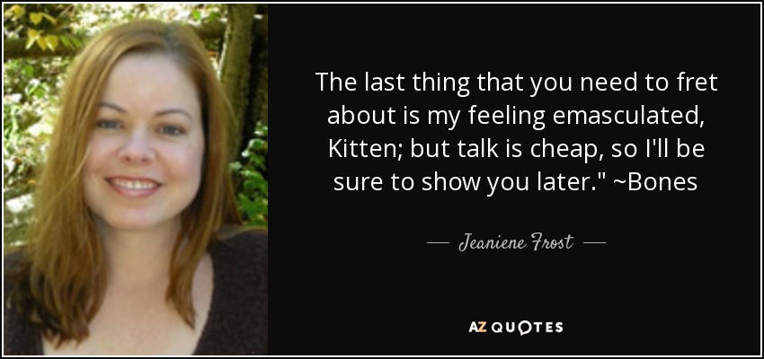 The last thing that you need to fret about is my feeling emasculated, Kitten; but talk is cheap, so I'll be sure to show you later.