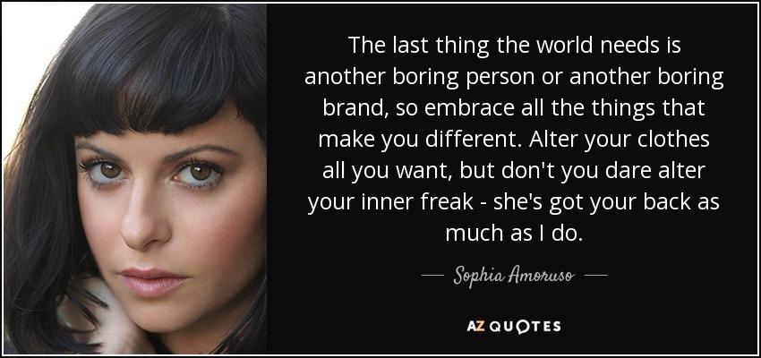 The last thing the world needs is another boring person or another boring brand, so embrace all the things that make you different. Alter your clothes all you want, but don't you dare alter your inner freak - she's got your back as much as I do. - Sophia Amoruso