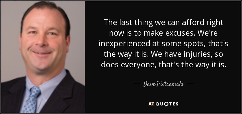 The last thing we can afford right now is to make excuses. We're inexperienced at some spots, that's the way it is. We have injuries, so does everyone, that's the way it is. - Dave Pietramala