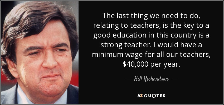 The last thing we need to do, relating to teachers, is the key to a good education in this country is a strong teacher. I would have a minimum wage for all our teachers, $40,000 per year. - Bill Richardson