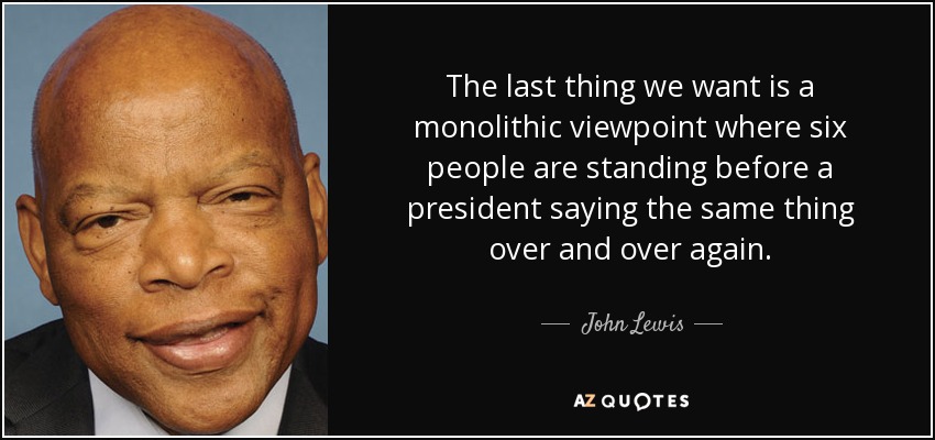 The last thing we want is a monolithic viewpoint where six people are standing before a president saying the same thing over and over again. - John Lewis