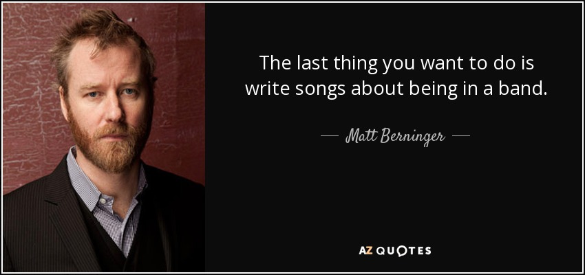 The last thing you want to do is write songs about being in a band. - Matt Berninger