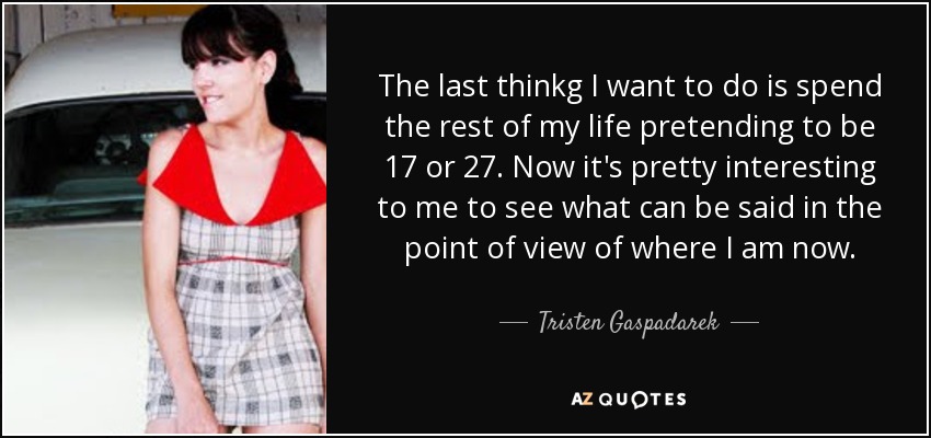 The last thinkg I want to do is spend the rest of my life pretending to be 17 or 27. Now it's pretty interesting to me to see what can be said in the point of view of where I am now. - Tristen Gaspadarek