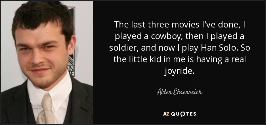 The last three movies I've done, I played a cowboy, then I played a soldier, and now I play Han Solo. So the little kid in me is having a real joyride. - Alden Ehrenreich