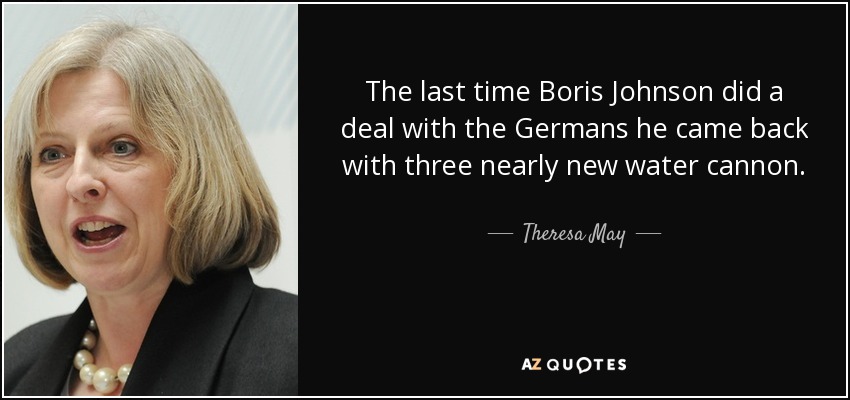 The last time Boris Johnson did a deal with the Germans he came back with three nearly new water cannon. - Theresa May