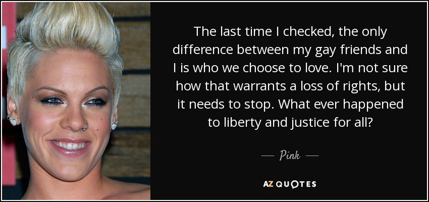The last time I checked, the only difference between my gay friends and I is who we choose to love. I'm not sure how that warrants a loss of rights, but it needs to stop. What ever happened to liberty and justice for all? - Pink