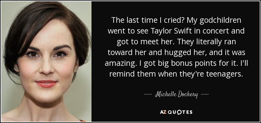 The last time I cried? My godchildren went to see Taylor Swift in concert and got to meet her. They literally ran toward her and hugged her, and it was amazing. I got big bonus points for it. I'll remind them when they're teenagers. - Michelle Dockery