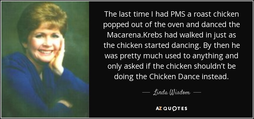 The last time I had PMS a roast chicken popped out of the oven and danced the Macarena.Krebs had walked in just as the chicken started dancing. By then he was pretty much used to anything and only asked if the chicken shouldn’t be doing the Chicken Dance instead. - Linda Wisdom