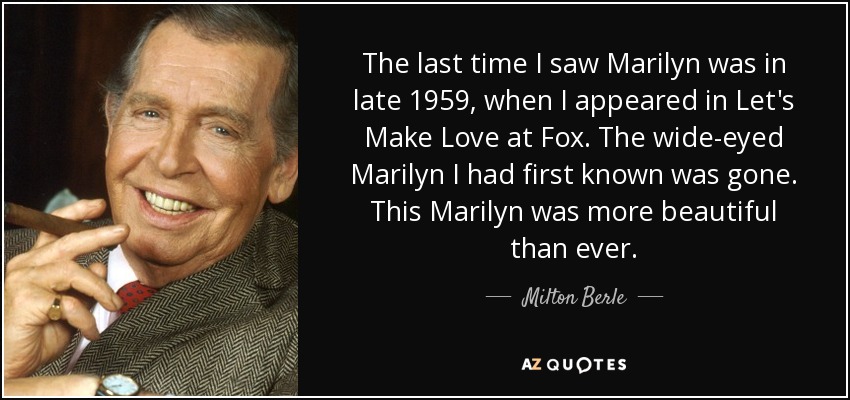 The last time I saw Marilyn was in late 1959, when I appeared in Let's Make Love at Fox. The wide-eyed Marilyn I had first known was gone. This Marilyn was more beautiful than ever. - Milton Berle