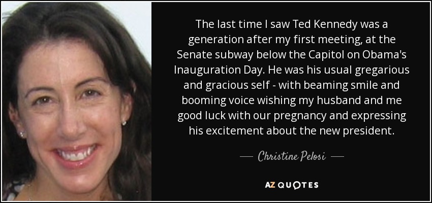 The last time I saw Ted Kennedy was a generation after my first meeting, at the Senate subway below the Capitol on Obama's Inauguration Day. He was his usual gregarious and gracious self - with beaming smile and booming voice wishing my husband and me good luck with our pregnancy and expressing his excitement about the new president. - Christine Pelosi