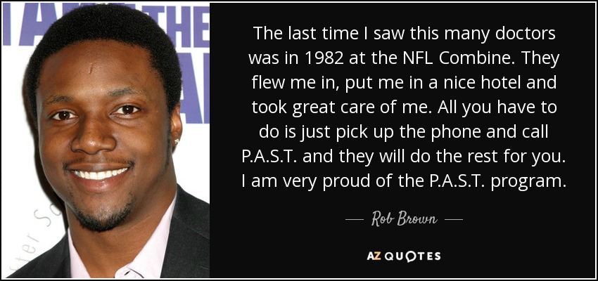 The last time I saw this many doctors was in 1982 at the NFL Combine. They flew me in, put me in a nice hotel and took great care of me. All you have to do is just pick up the phone and call P.A.S.T. and they will do the rest for you. I am very proud of the P.A.S.T. program. - Rob Brown