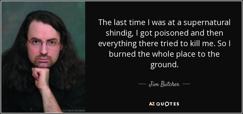 The last time I was at a supernatural shindig, I got poisoned and then everything there tried to kill me. So I burned the whole place to the ground. - Jim Butcher