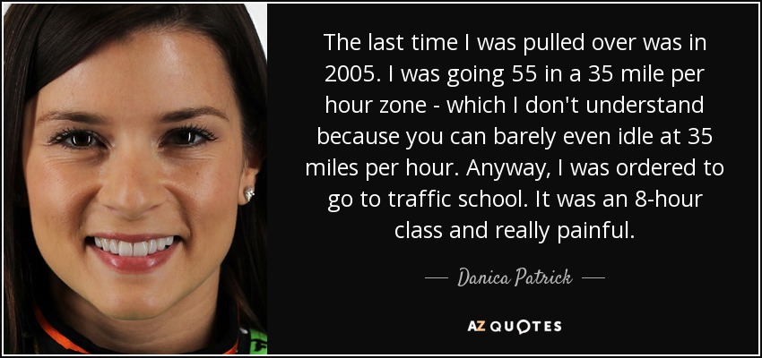 The last time I was pulled over was in 2005. I was going 55 in a 35 mile per hour zone - which I don't understand because you can barely even idle at 35 miles per hour. Anyway, I was ordered to go to traffic school. It was an 8-hour class and really painful. - Danica Patrick