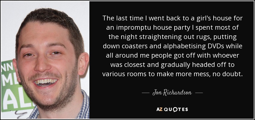 The last time I went back to a girl's house for an impromptu house party I spent most of the night straightening out rugs, putting down coasters and alphabetising DVDs while all around me people got off with whoever was closest and gradually headed off to various rooms to make more mess, no doubt. - Jon Richardson