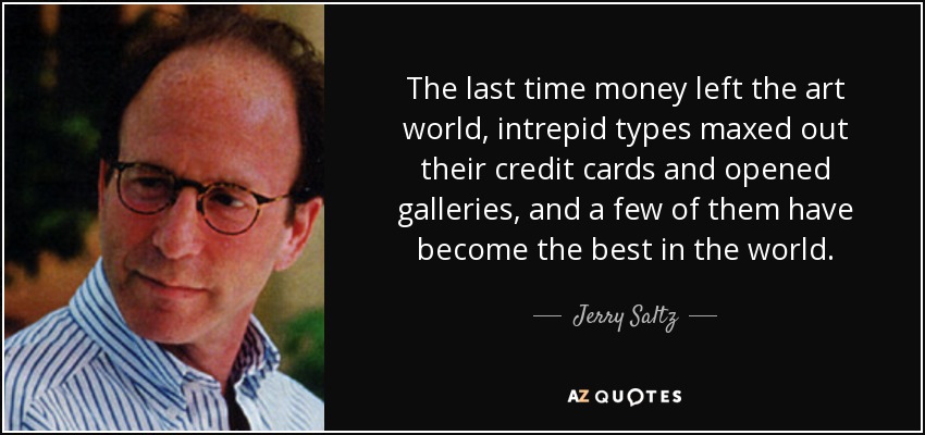 The last time money left the art world, intrepid types maxed out their credit cards and opened galleries, and a few of them have become the best in the world. - Jerry Saltz