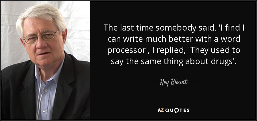 The last time somebody said, 'I find I can write much better with a word processor', I replied, 'They used to say the same thing about drugs'. - Roy Blount, Jr.