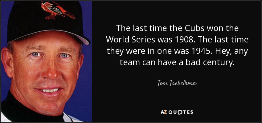 The last time the Cubs won the World Series was 1908. The last time they were in one was 1945. Hey, any team can have a bad century. - Tom Trebelhorn