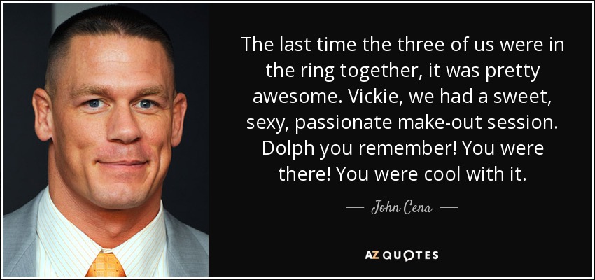 The last time the three of us were in the ring together, it was pretty awesome. Vickie, we had a sweet, sexy, passionate make-out session. Dolph you remember! You were there! You were cool with it. - John Cena
