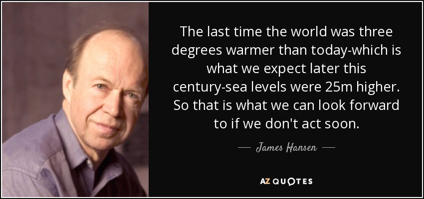 The last time the world was three degrees warmer than today-which is what we expect later this century-sea levels were 25m higher. So that is what we can look forward to if we don't act soon. - James Hansen