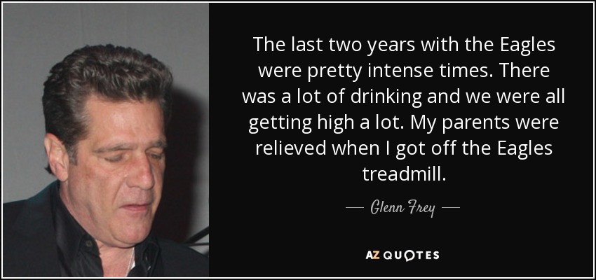 The last two years with the Eagles were pretty intense times. There was a lot of drinking and we were all getting high a lot. My parents were relieved when I got off the Eagles treadmill. - Glenn Frey