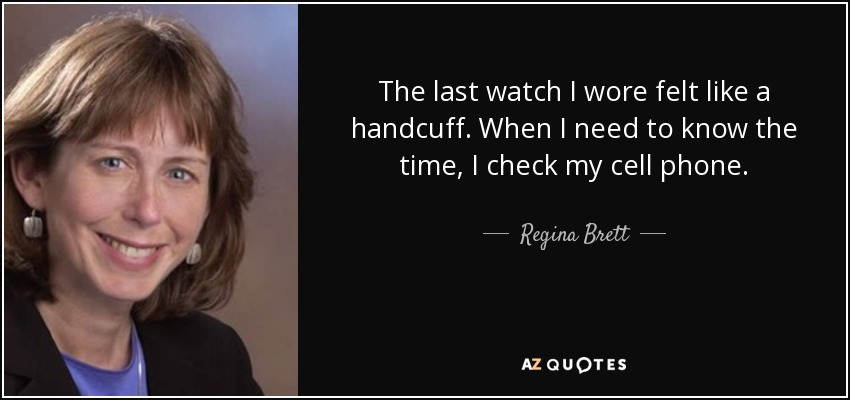 The last watch I wore felt like a handcuff. When I need to know the time, I check my cell phone. - Regina Brett