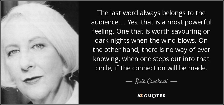 The last word always belongs to the audience. ... Yes, that is a most powerful feeling. One that is worth savouring on dark nights when the wind blows. On the other hand, there is no way of ever knowing, when one steps out into that circle, if the connection will be made. - Ruth Cracknell