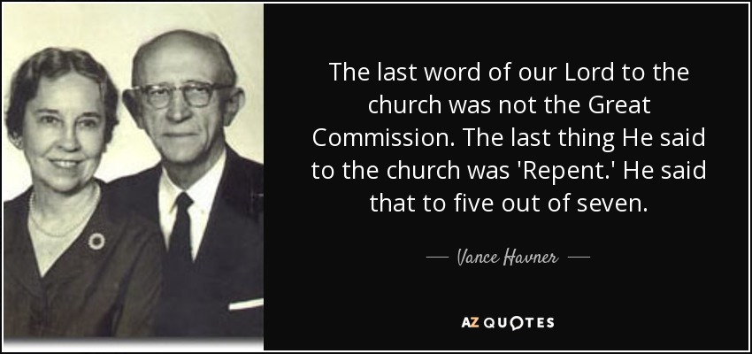 The last word of our Lord to the church was not the Great Commission. The last thing He said to the church was 'Repent.' He said that to five out of seven. - Vance Havner