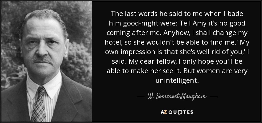 The last words he said to me when I bade him good-night were: Tell Amy it's no good coming after me. Anyhow, I shall change my hotel, so she wouldn't be able to find me.' My own impression is that she's well rid of you,' I said. My dear fellow, I only hope you'll be able to make her see it. But women are very unintelligent. - W. Somerset Maugham