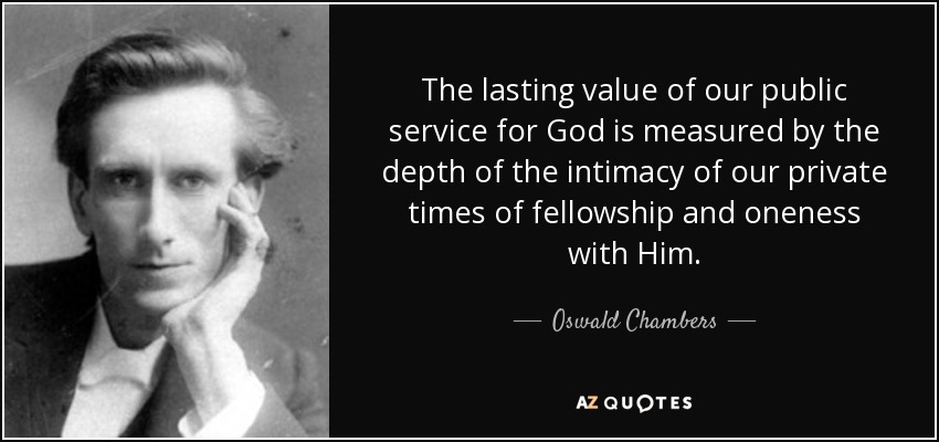 The lasting value of our public service for God is measured by the depth of the intimacy of our private times of fellowship and oneness with Him. - Oswald Chambers