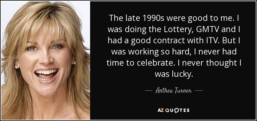 The late 1990s were good to me. I was doing the Lottery, GMTV and I had a good contract with ITV. But I was working so hard, I never had time to celebrate. I never thought I was lucky. - Anthea Turner