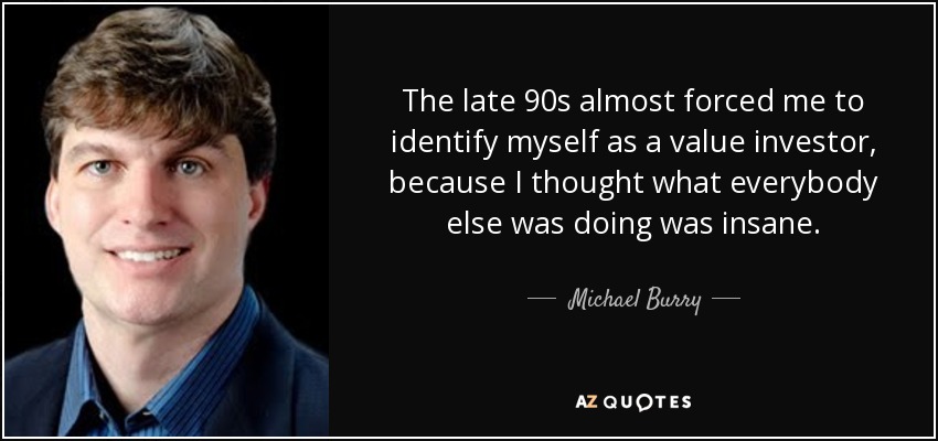 The late 90s almost forced me to identify myself as a value investor, because I thought what everybody else was doing was insane. - Michael Burry