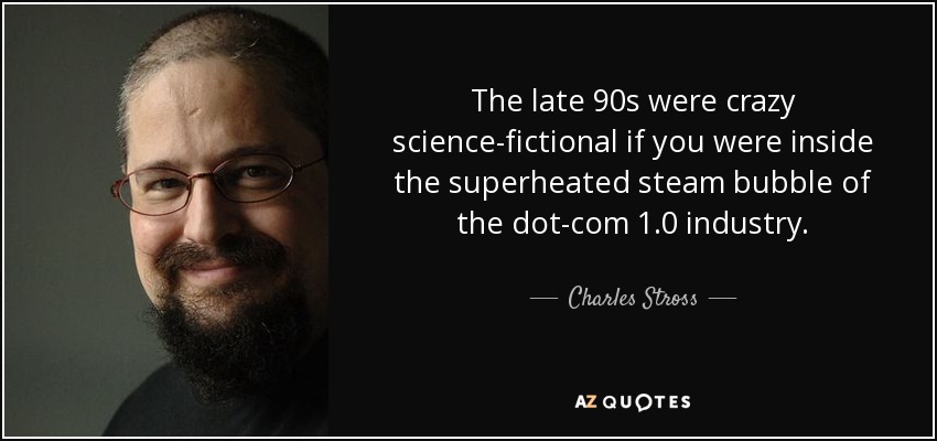 The late 90s were crazy science-fictional if you were inside the superheated steam bubble of the dot-com 1.0 industry. - Charles Stross