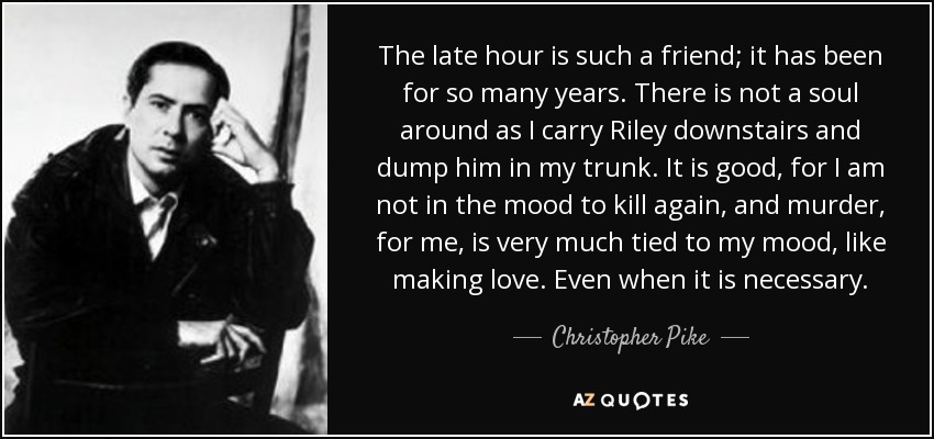 The late hour is such a friend; it has been for so many years. There is not a soul around as I carry Riley downstairs and dump him in my trunk. It is good, for I am not in the mood to kill again, and murder, for me, is very much tied to my mood, like making love. Even when it is necessary. - Christopher Pike