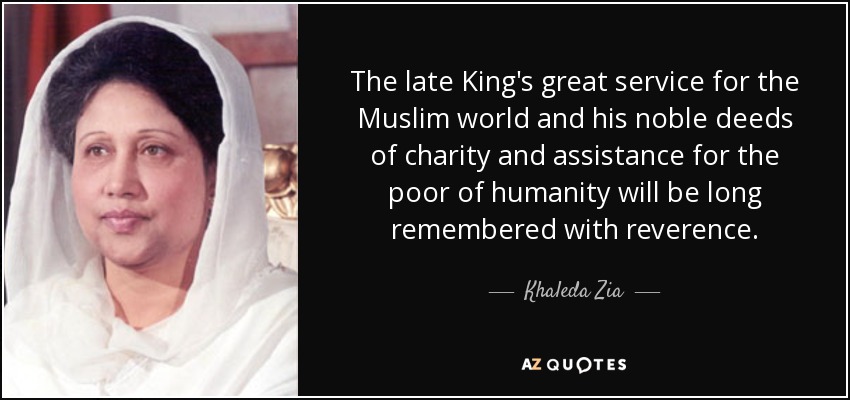 The late King's great service for the Muslim world and his noble deeds of charity and assistance for the poor of humanity will be long remembered with reverence. - Khaleda Zia