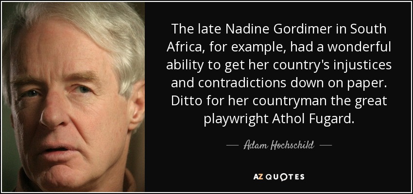 The late Nadine Gordimer in South Africa, for example, had a wonderful ability to get her country's injustices and contradictions down on paper. Ditto for her countryman the great playwright Athol Fugard. - Adam Hochschild