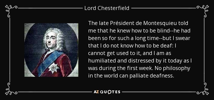 The late Président de Montesquieu told me that he knew how to be blind--he had been so for such a long time--but I swear that I do not know how to be deaf: I cannot get used to it, and I am as humiliated and distressed by it today as I was during the first week. No philosophy in the world can palliate deafness. - Lord Chesterfield