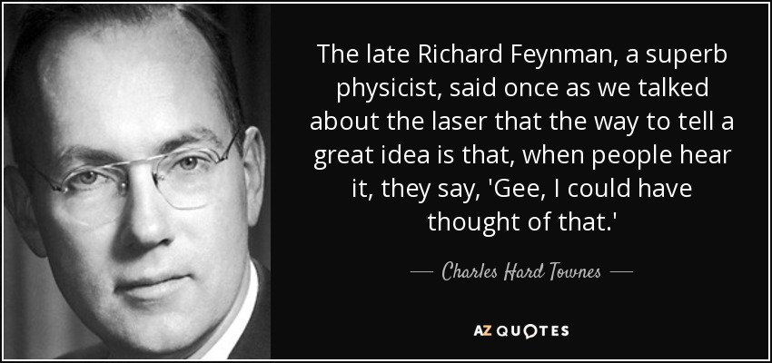 The late Richard Feynman, a superb physicist, said once as we talked about the laser that the way to tell a great idea is that, when people hear it, they say, 'Gee, I could have thought of that.' - Charles Hard Townes