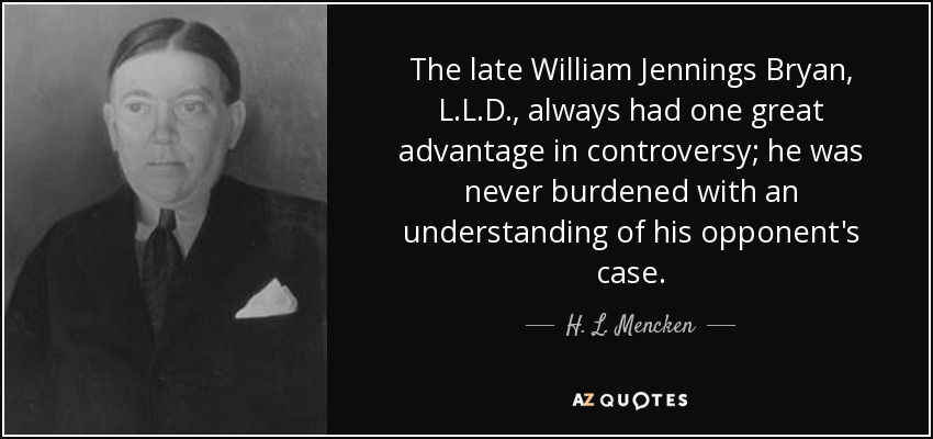 The late William Jennings Bryan, L.L.D., always had one great advantage in controversy; he was never burdened with an understanding of his opponent's case. - H. L. Mencken