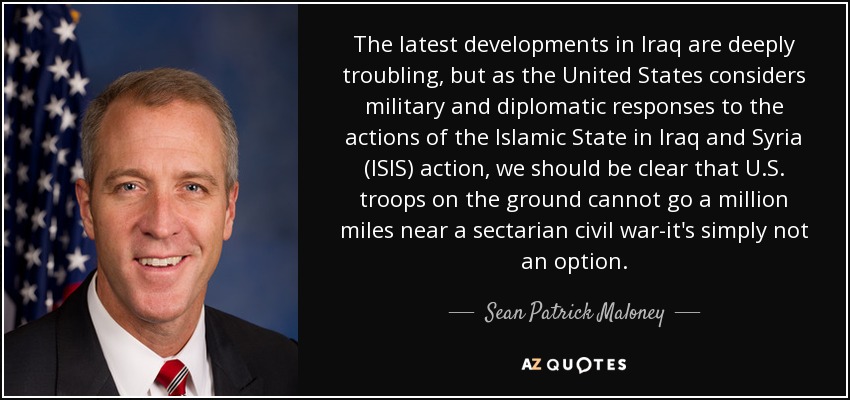 The latest developments in Iraq are deeply troubling, but as the United States considers military and diplomatic responses to the actions of the Islamic State in Iraq and Syria (ISIS) action, we should be clear that U.S. troops on the ground cannot go a million miles near a sectarian civil war-it's simply not an option. - Sean Patrick Maloney