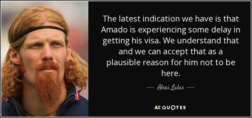 The latest indication we have is that Amado is experiencing some delay in getting his visa. We understand that and we can accept that as a plausible reason for him not to be here. - Alexi Lalas