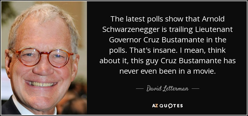 The latest polls show that Arnold Schwarzenegger is trailing Lieutenant Governor Cruz Bustamante in the polls. That's insane. I mean, think about it, this guy Cruz Bustamante has never even been in a movie. - David Letterman