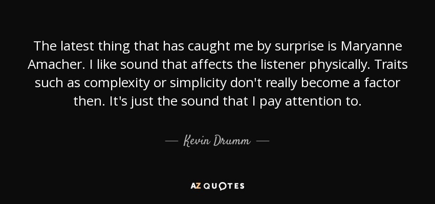 The latest thing that has caught me by surprise is Maryanne Amacher. I like sound that affects the listener physically. Traits such as complexity or simplicity don't really become a factor then. It's just the sound that I pay attention to. - Kevin Drumm