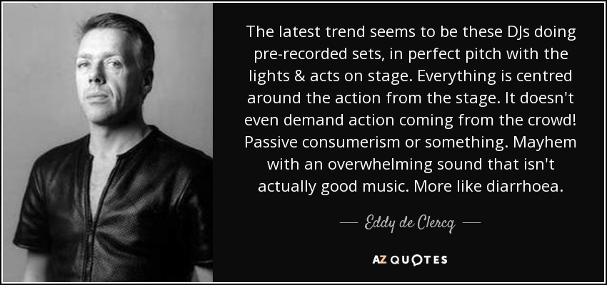 The latest trend seems to be these DJs doing pre-recorded sets, in perfect pitch with the lights & acts on stage. Everything is centred around the action from the stage. It doesn't even demand action coming from the crowd! Passive consumerism or something. Mayhem with an overwhelming sound that isn't actually good music. More like diarrhoea. - Eddy de Clercq