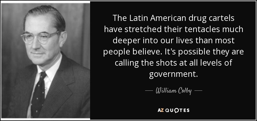 The Latin American drug cartels have stretched their tentacles much deeper into our lives than most people believe. It's possible they are calling the shots at all levels of government. - William Colby